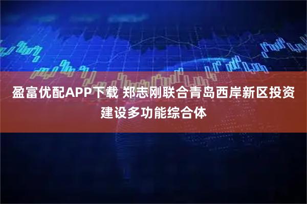 盈富优配APP下载 郑志刚联合青岛西岸新区投资建设多功能综合体