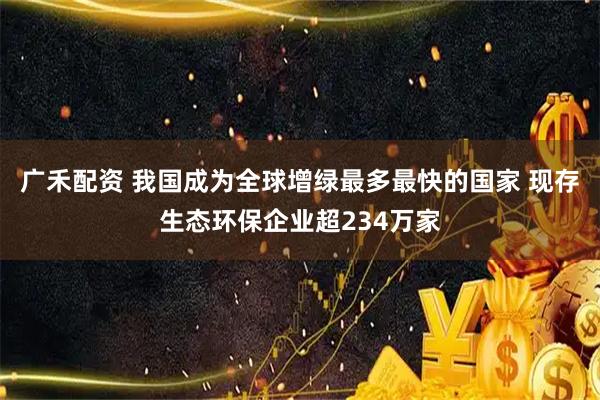 广禾配资 我国成为全球增绿最多最快的国家 现存生态环保企业超234万家