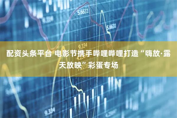 配资头条平台 电影节携手哔哩哔哩打造“嗨放·露天放映”彩蛋专场