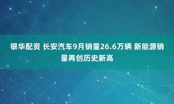 银华配资 长安汽车9月销量26.6万辆 新能源销量再创历史新高