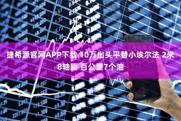 捷希源官网APP下载 10万出头平替小埃尔法 2米8轴距 百公里7个油