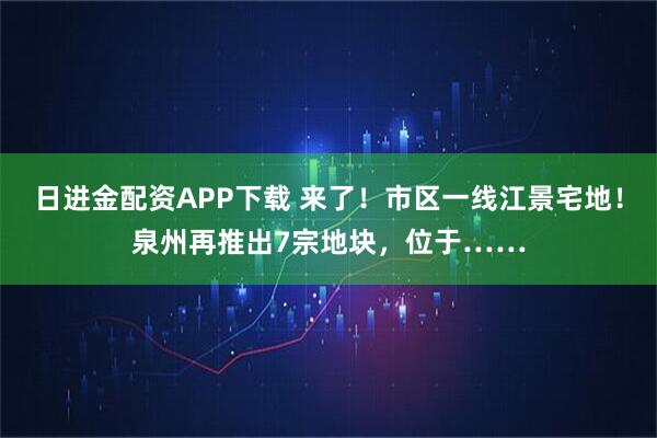 日进金配资APP下载 来了！市区一线江景宅地！泉州再推出7宗地块，位于……