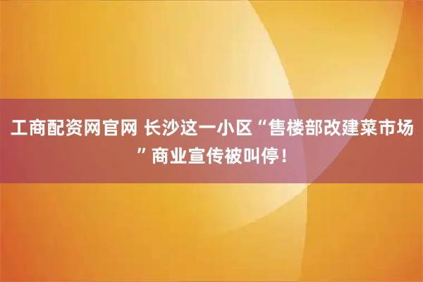 工商配资网官网 长沙这一小区“售楼部改建菜市场”商业宣传被叫停！