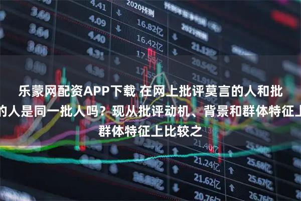 乐蒙网配资APP下载 在网上批评莫言的人和批评胡适的人是同一批人吗？现从批评动机、背景和群体特征上比较之