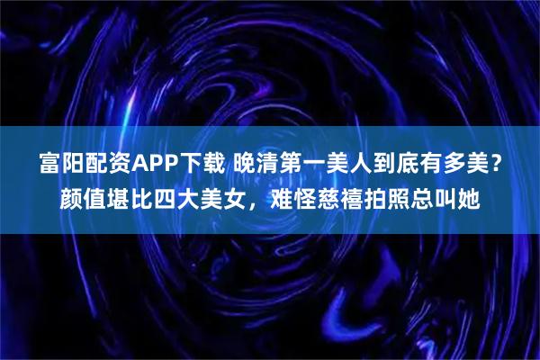 富阳配资APP下载 晚清第一美人到底有多美？颜值堪比四大美女，难怪慈禧拍照总叫她