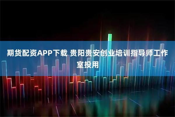 期货配资APP下载 贵阳贵安创业培训指导师工作室投用