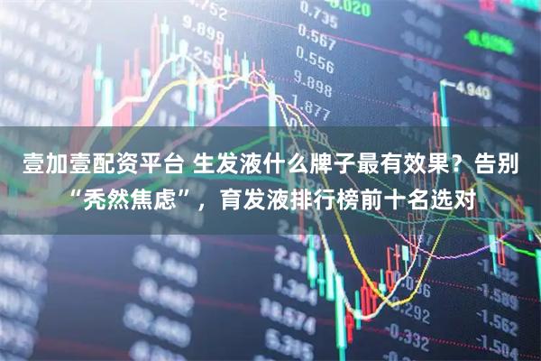 壹加壹配资平台 生发液什么牌子最有效果？告别“秃然焦虑”，育发液排行榜前十名选对