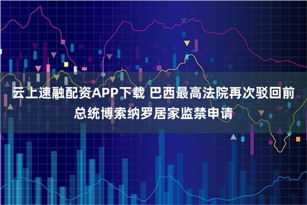 云上速融配资APP下载 巴西最高法院再次驳回前总统博索纳罗居家监禁申请