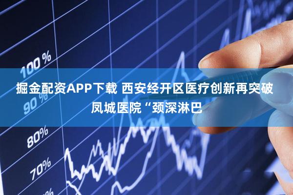 掘金配资APP下载 西安经开区医疗创新再突破 凤城医院“颈深淋巴