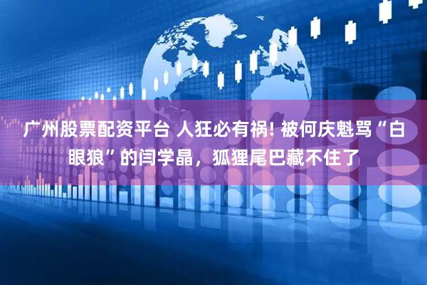 广州股票配资平台 人狂必有祸! 被何庆魁骂“白眼狼”的闫学晶，狐狸尾巴藏不住了
