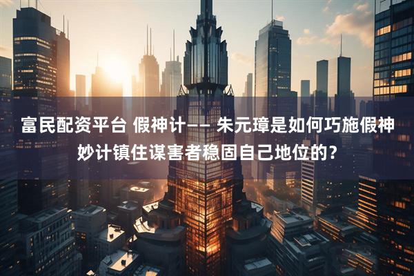 富民配资平台 假神计—— 朱元璋是如何巧施假神妙计镇住谋害者稳固自己地位的？