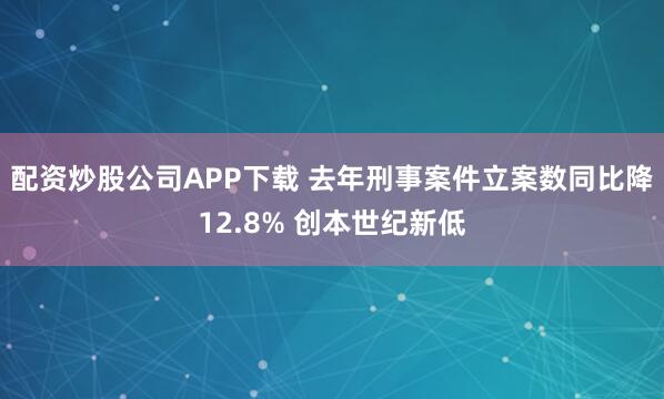 配资炒股公司APP下载 去年刑事案件立案数同比降12.8% 创本世纪新低