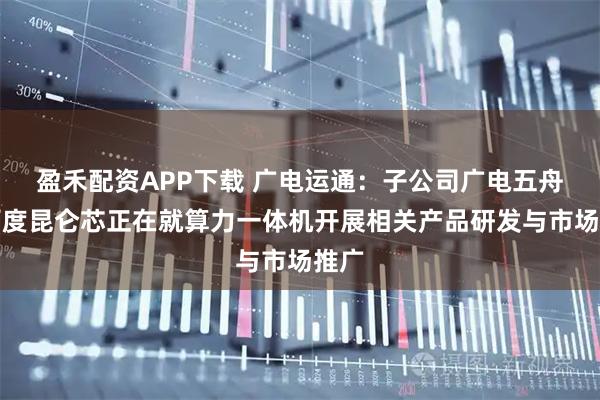 盈禾配资APP下载 广电运通：子公司广电五舟与百度昆仑芯正在就算力一体机开展相关产品研发与市场推广