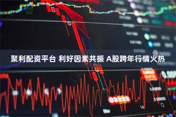 聚利配资平台 利好因素共振 A股跨年行情火热