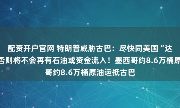 配资开户官网 特朗普威胁古巴：尽快同美国“达成协议”，否则将不会再有石油或资金流入！墨西哥约8.6万桶原油运抵古巴