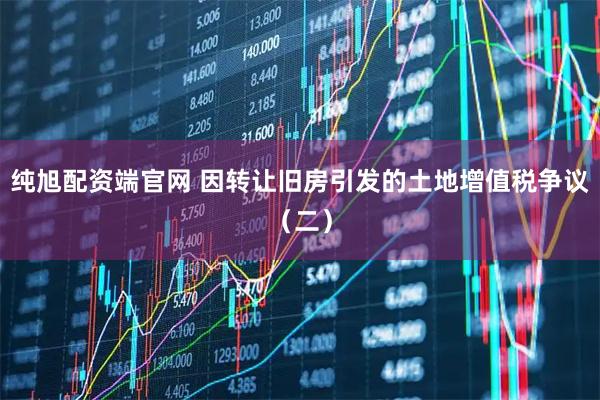 纯旭配资端官网 因转让旧房引发的土地增值税争议（二）