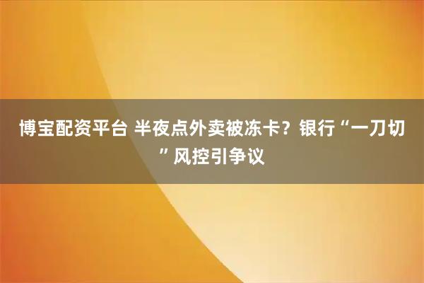 博宝配资平台 半夜点外卖被冻卡？银行“一刀切”风控引争议
