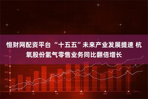 恒财网配资平台 “十五五”未来产业发展提速 杭氧股份氢气零售业务同比翻倍增长