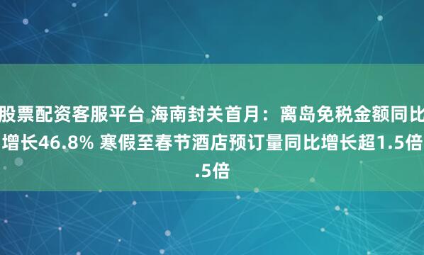 股票配资客服平台 海南封关首月：离岛免税金额同比增长46.8% 寒假至春节酒店预订量同比增长超1.5倍