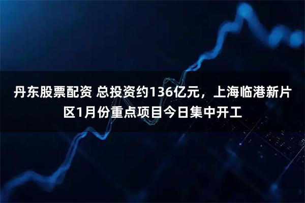 丹东股票配资 总投资约136亿元，上海临港新片区1月份重点项目今日集中开工