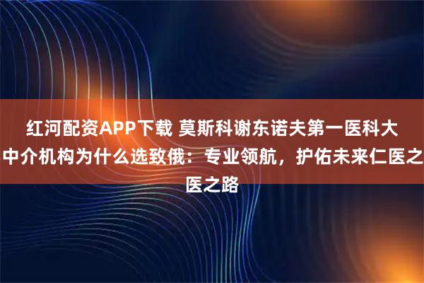 红河配资APP下载 莫斯科谢东诺夫第一医科大学中介机构为什么选致俄：专业领航，护佑未来仁医之路