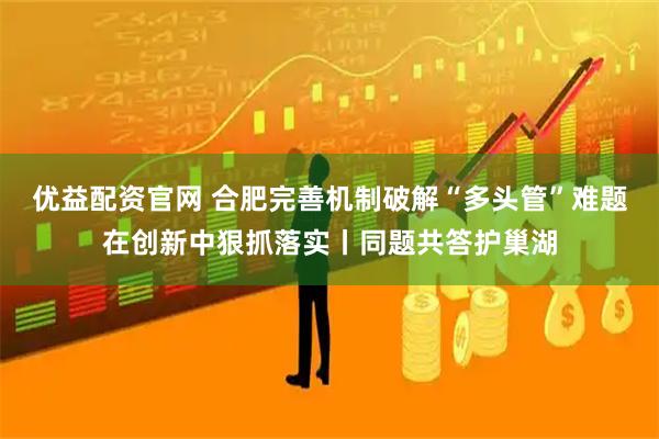 优益配资官网 合肥完善机制破解“多头管”难题在创新中狠抓落实丨同题共答护巢湖