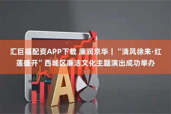 汇巨福配资APP下载 廉润京华｜“清风徐来·红莲盛开”西城区廉洁文化主题演出成功举办