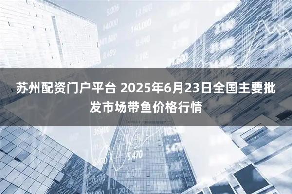 苏州配资门户平台 2025年6月23日全国主要批发市场带鱼价格行情