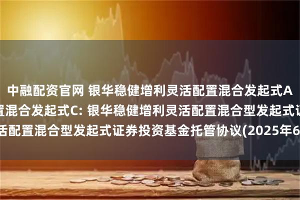 中融配资官网 银华稳健增利灵活配置混合发起式A,银华稳健增利灵活配置混合发起式C: 银华稳健增利灵活配置混合型发起式证券投资基金托管协议(2025年6月修订)