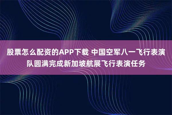 股票怎么配资的APP下载 中国空军八一飞行表演队圆满完成新加坡航展飞行表演任务