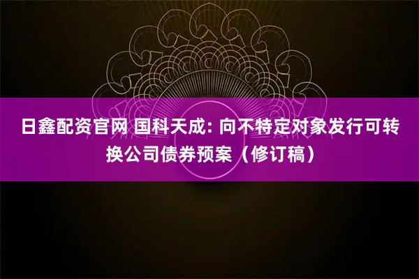 日鑫配资官网 国科天成: 向不特定对象发行可转换公司债券预案（修订稿）
