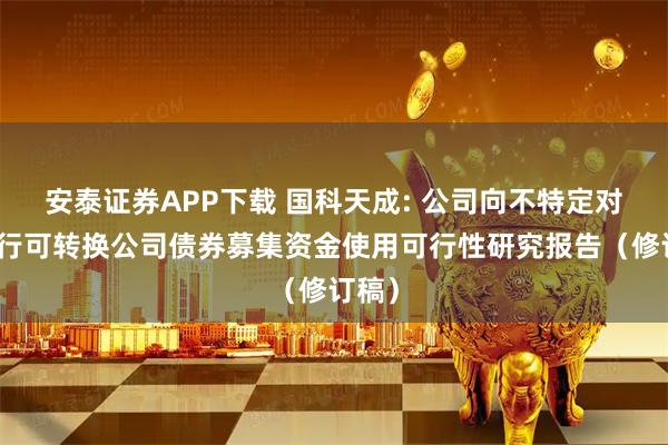 安泰证券APP下载 国科天成: 公司向不特定对象发行可转换公司债券募集资金使用可行性研究报告（修订稿）