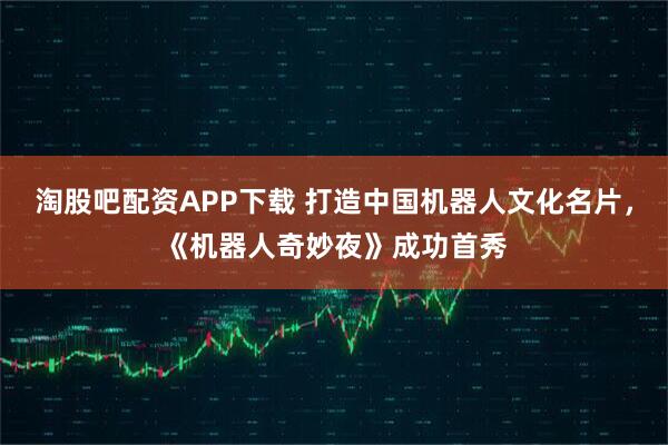 淘股吧配资APP下载 打造中国机器人文化名片，《机器人奇妙夜》成功首秀