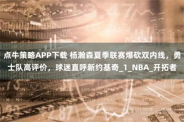 点牛策略APP下载 杨瀚森夏季联赛爆砍双内线，勇士队高评价，球迷直呼新约基奇_1_NBA_开拓者