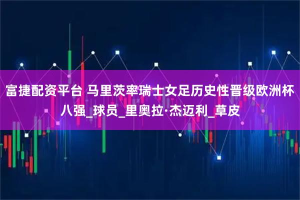 富捷配资平台 马里茨率瑞士女足历史性晋级欧洲杯八强_球员_里奥拉·杰迈利_草皮