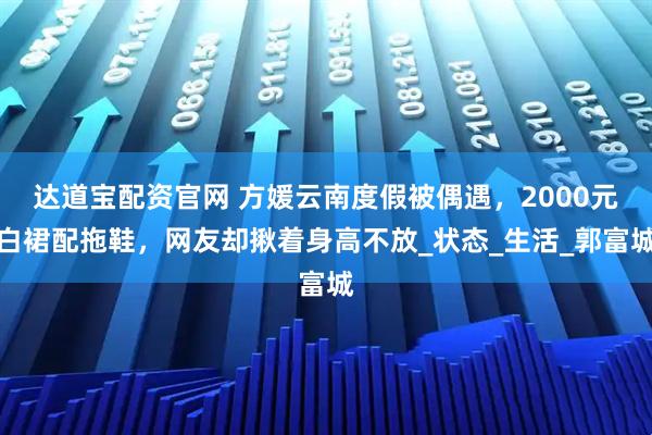 达道宝配资官网 方媛云南度假被偶遇，2000元白裙配拖鞋，网友却揪着身高不放_状态_生活_郭富城