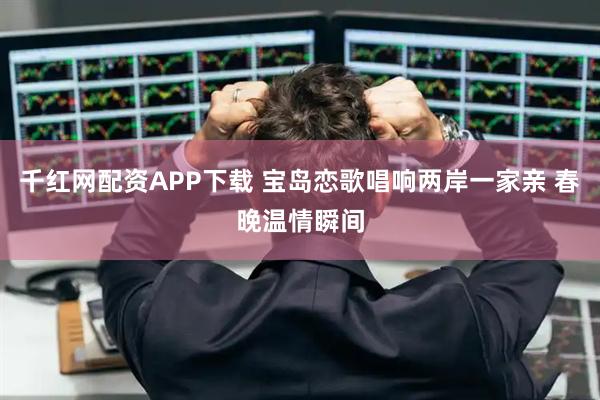 千红网配资APP下载 宝岛恋歌唱响两岸一家亲 春晚温情瞬间