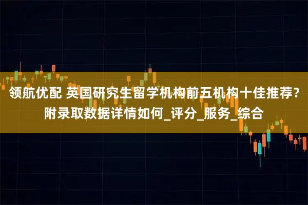 领航优配 英国研究生留学机构前五机构十佳推荐？附录取数据详情如何_评分_服务_综合