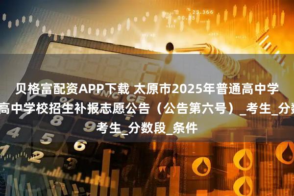 贝格富配资APP下载 太原市2025年普通高中学校、职业高中学校招生补报志愿公告(公告第六号)_考生_分数段_条件