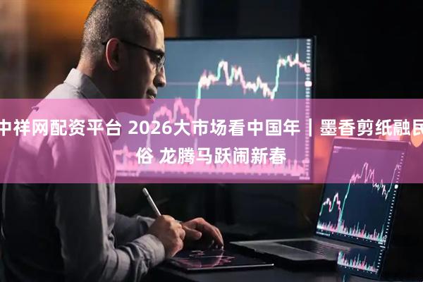 中祥网配资平台 2026大市场看中国年|墨香剪纸融民俗 龙腾马跃闹新春