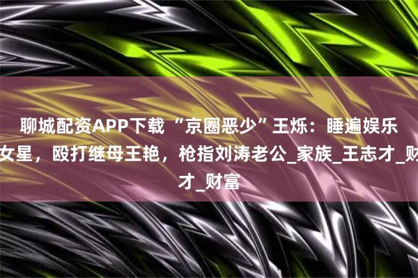 聊城配资APP下载 “京圈恶少”王烁：睡遍娱乐圈女星，殴打继母王艳，枪指刘涛老公_家族_王志才_财富