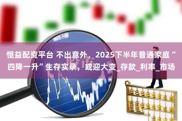 恒益配资平台 不出意外，2025下半年普通家庭“四降一升”生存实录，或迎大变_存款_利率_市场