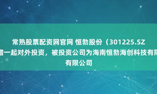 常熟股票配资网官网 恒勃股份（301225.SZ）新增一起对外投资，被投资公司为海南恒勃海创科技有限公司