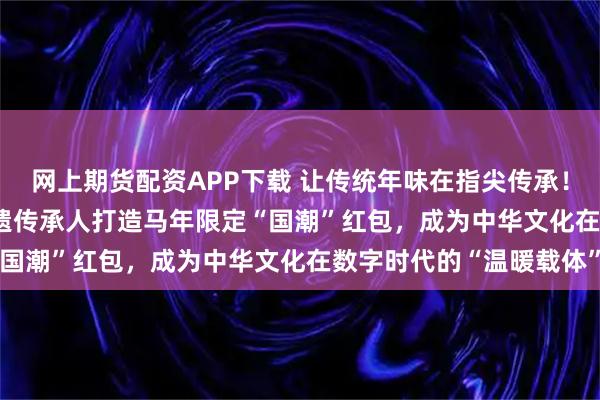 网上期货配资APP下载 让传统年味在指尖传承！WPS 365团队携手非遗传承人打造马年限定“国潮”红包，成为中华文化在数字时代的“温暖载体”