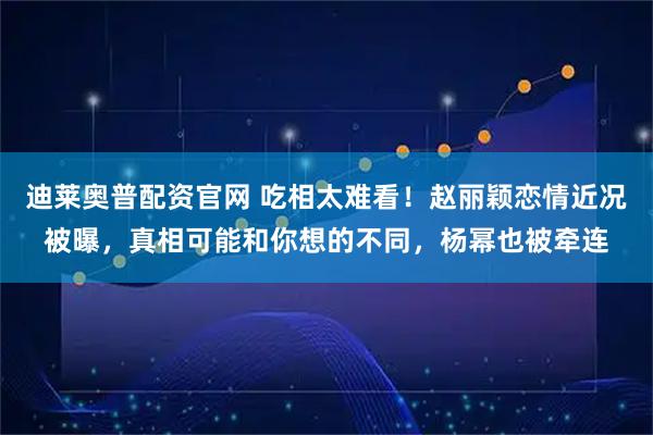 迪莱奥普配资官网 吃相太难看！赵丽颖恋情近况被曝，真相可能和你想的不同，杨幂也被牵连