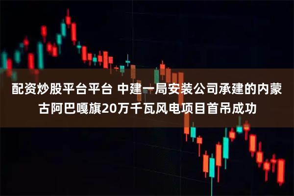 配资炒股平台平台 中建一局安装公司承建的内蒙古阿巴嘎旗20万千瓦风电项目首吊成功
