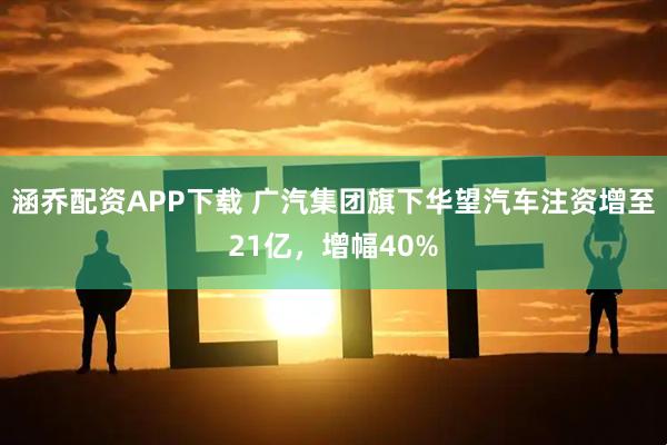 涵乔配资APP下载 广汽集团旗下华望汽车注资增至21亿，增幅40%