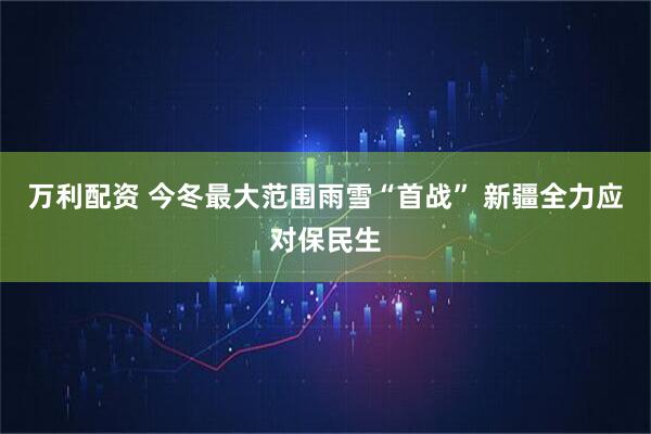 万利配资 今冬最大范围雨雪“首战” 新疆全力应对保民生